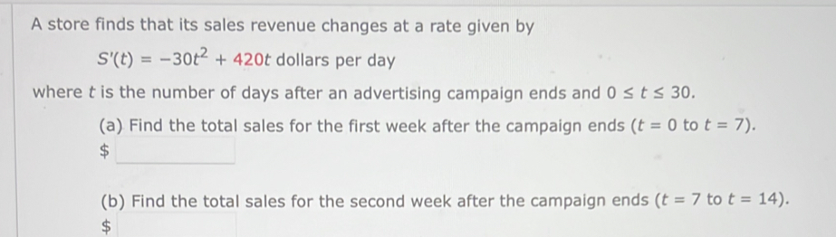 A store finds that its sales revenue changes at a rate given by
S'(t)=-30t^2+420t dollars per day
where t is the number of days after an advertising campaign ends and 0≤ t≤ 30. 
(a) Find the total sales for the first week after the campaign ends (t=0 to t=7).
$
(b) Find the total sales for the second week after the campaign ends (t=7 to t=14).
$