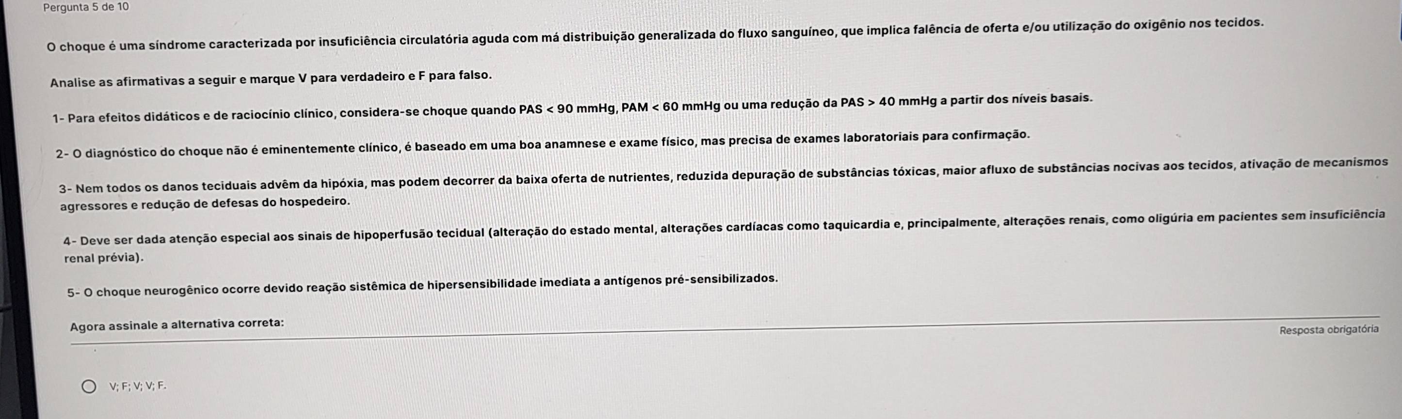 Pergunta 5 de 10 
O choque é uma síndrome caracterizada por insuficiência circulatória aguda com má distribuição generalizada do fluxo sanguíneo, que implica falência de oferta e/ou utilização do oxigênio nos tecidos. 
Analise as afirmativas a seguir e marque V para verdadeiro e F para falso. 
1- Para efeitos didáticos e de raciocínio clínico, considera-se choque quando PAS < <tex>90 mmHg, PAM < <tex>60 mmHg ou uma redução da PAS > 40 mmHg a partir dos níveis basais. 
2- O diagnóstico do choque não é eminentemente clínico, é baseado em uma boa anamnese e exame físico, mas precisa de exames laboratoriais para confirmação. 
3- Nem todos os danos teciduais advêm da hipóxia, mas podem decorrer da baixa oferta de nutrientes, reduzida depuração de substâncias tóxicas, maior afluxo de substâncias nocivas aos tecidos, ativação de mecanismos 
agressores e redução de defesas do hospedeiro. 
4- Deve ser dada atenção especial aos sinais de hipoperfusão tecidual (alteração do estado mental, alterações cardíacas como taquicardia e, principalmente, alterações renais, como oligúria em pacientes sem insuficiência 
renal prévia). 
5- O choque neurogênico ocorre devido reação sistêmica de hipersensibilidade imediata a antígenos pré-sensibilizados. 
Agora assinale a alternativa correta: 
Resposta obrigatória 
; F; V; V; F