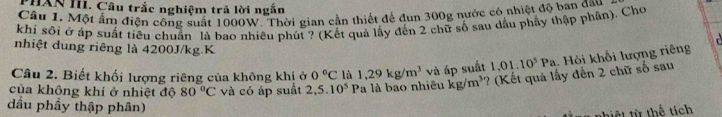 PHAN III. Câu trắc nghiệm trả lời ngắn 
Câu 1. Một ấm điện công suất 1000W. Thời gian cần thiết để đun 300g nước có nhiệt độ ban đầu 
khi sôi ở áp suất tiêu chuẩn là bao nhiêu phút ? (Kết quả lấy đến 2 chữ số sau dầu phẩy thập phân). Chơ 

nhiệt dung riêng là 4200J/kg.K 
Câu 2. Biết khối lượng riêng của không khị ở 0°C là 1,29kg/m^3 và áp suất 1,01.10^5Pa. Hỏi khối lượng riêng 
của không khí ở nhiệt độ 80°C và có áp suất 2,5.10^5 Pa là bao nhiêu kg/m^3 ? (Kết quả lấy đến 2 chữ số sau 
dầu phầy thập phân) 
hiệt từ thể tích