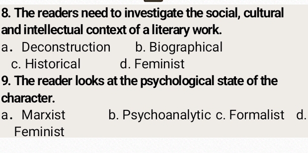 The readers need to investigate the social, cultural
and intellectual context of a literary work.
a. Deconstruction b. Biographical
c. Historical d. Feminist
9. The reader looks at the psychological state of the
character.
a. Marxist b. Psychoanalytic c. Formalist d.
Feminist