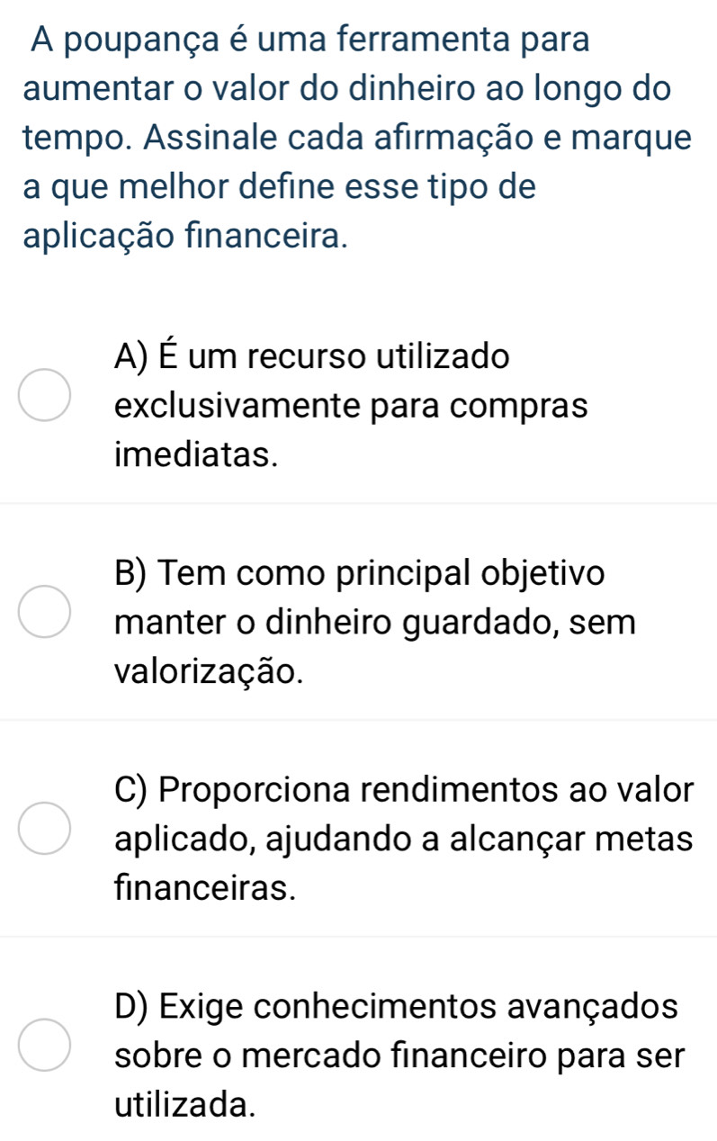 A poupança é uma ferramenta para
aumentar o valor do dinheiro ao longo do
tempo. Assinale cada afirmação e marque
a que melhor define esse tipo de
aplicação financeira.
A) É um recurso utilizado
exclusivamente para compras
imediatas.
B) Tem como principal objetivo
manter o dinheiro guardado, sem
valorização.
C) Proporciona rendimentos ao valor
aplicado, ajudando a alcançar metas
financeiras.
D) Exige conhecimentos avançados
sobre o mercado financeiro para ser
utilizada.