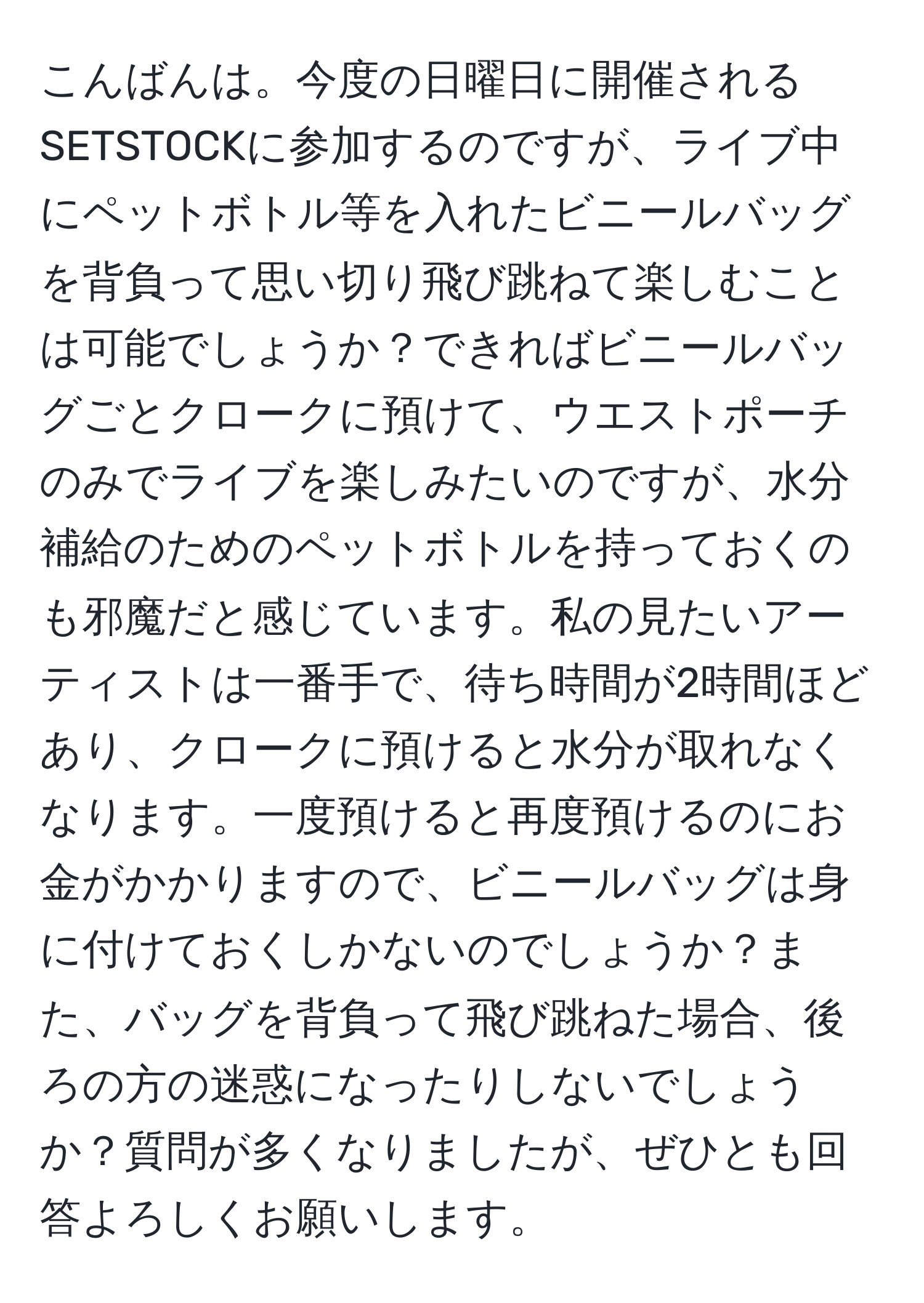 こんばんは。今度の日曜日に開催されるSETSTOCKに参加するのですが、ライブ中にペットボトル等を入れたビニールバッグを背負って思い切り飛び跳ねて楽しむことは可能でしょうか？できればビニールバッグごとクロークに預けて、ウエストポーチのみでライブを楽しみたいのですが、水分補給のためのペットボトルを持っておくのも邪魔だと感じています。私の見たいアーティストは一番手で、待ち時間が2時間ほどあり、クロークに預けると水分が取れなくなります。一度預けると再度預けるのにお金がかかりますので、ビニールバッグは身に付けておくしかないのでしょうか？また、バッグを背負って飛び跳ねた場合、後ろの方の迷惑になったりしないでしょうか？質問が多くなりましたが、ぜひとも回答よろしくお願いします。