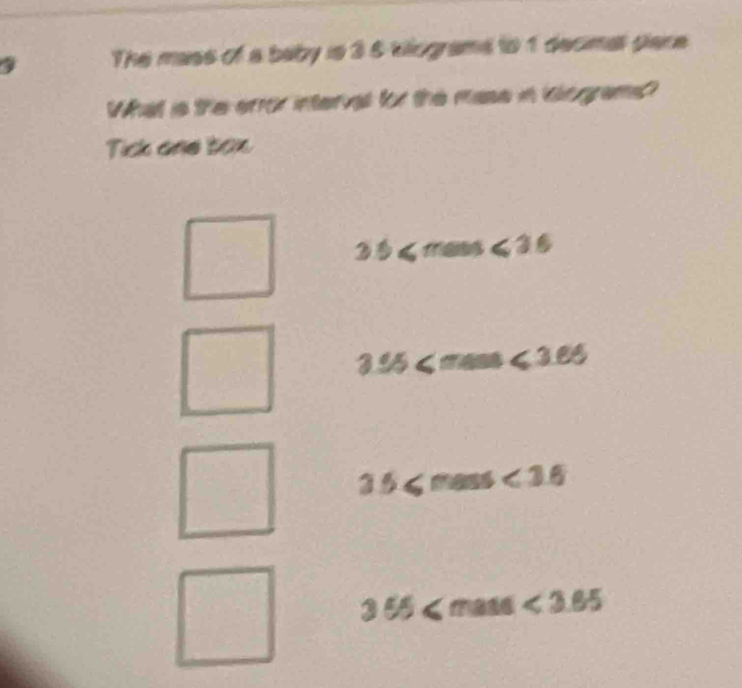 The mass of a baby is 3 5 kilograms to 1 decimal pare
What is the eror interval for the mase in inlograms?
Tick and tox
3.5≤slant mass≤slant 3.6
3.95
3.5≤slant mass<3.6
□°
3.55≤slant mass<3.65°