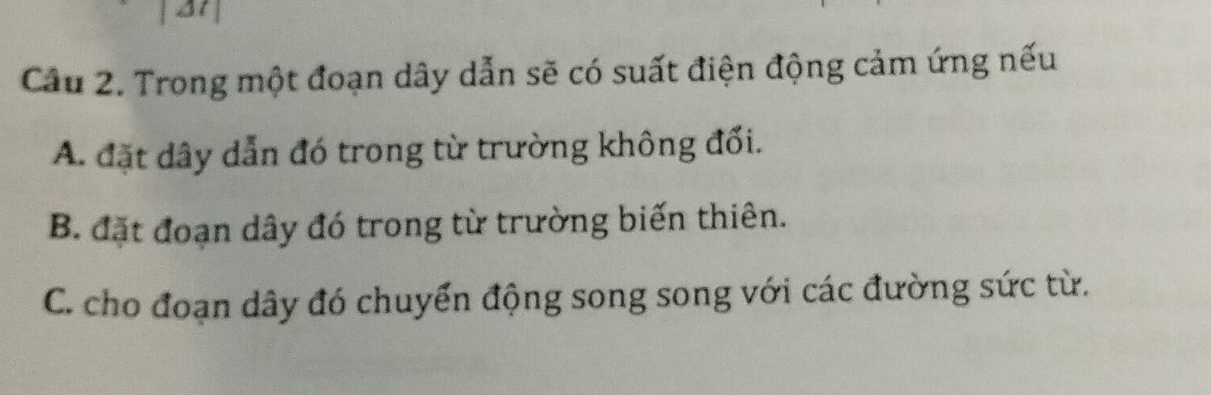 Trong một đoạn dây dẫn sẽ có suất điện động cảm ứng nếu
A. đặt dây dẫn đó trong từ trường không đối.
B. đặt đoạn dây đó trong từ trường biến thiên.
C. cho đoạn dây đó chuyển động song song với các đường sức từ.