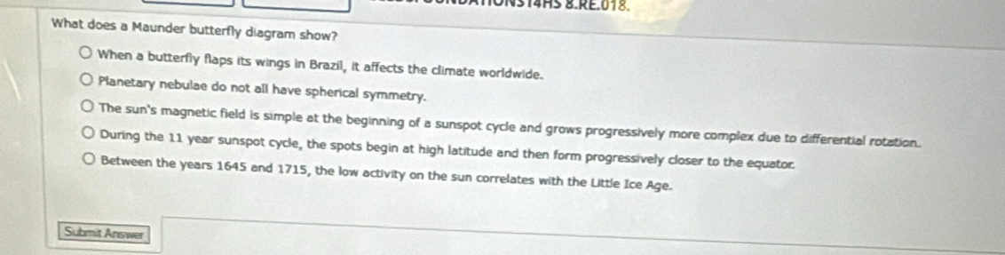 4HS 8.RE.018.
What does a Maunder butterfly diagram show?
When a butterfly flaps its wings in Brazil, it affects the climate worldwide.
Planetary nebulae do not all have spherical symmetry.
The sun's magnetic field is simple at the beginning of a sunspot cycle and grows progressively more complex due to differential rotation.
During the 11 year sunspot cycle, the spots begin at high latitude and then form progressively closer to the equator.
Between the years 1645 and 1715, the low activity on the sun correlates with the Little Ice Age.
Submit Answer