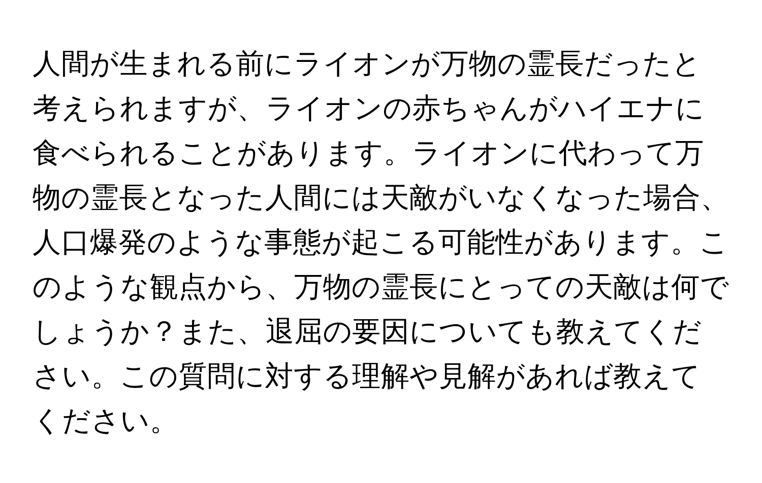 人間が生まれる前にライオンが万物の霊長だったと考えられますが、ライオンの赤ちゃんがハイエナに食べられることがあります。ライオンに代わって万物の霊長となった人間には天敵がいなくなった場合、人口爆発のような事態が起こる可能性があります。このような観点から、万物の霊長にとっての天敵は何でしょうか？また、退屈の要因についても教えてください。この質問に対する理解や見解があれば教えてください。