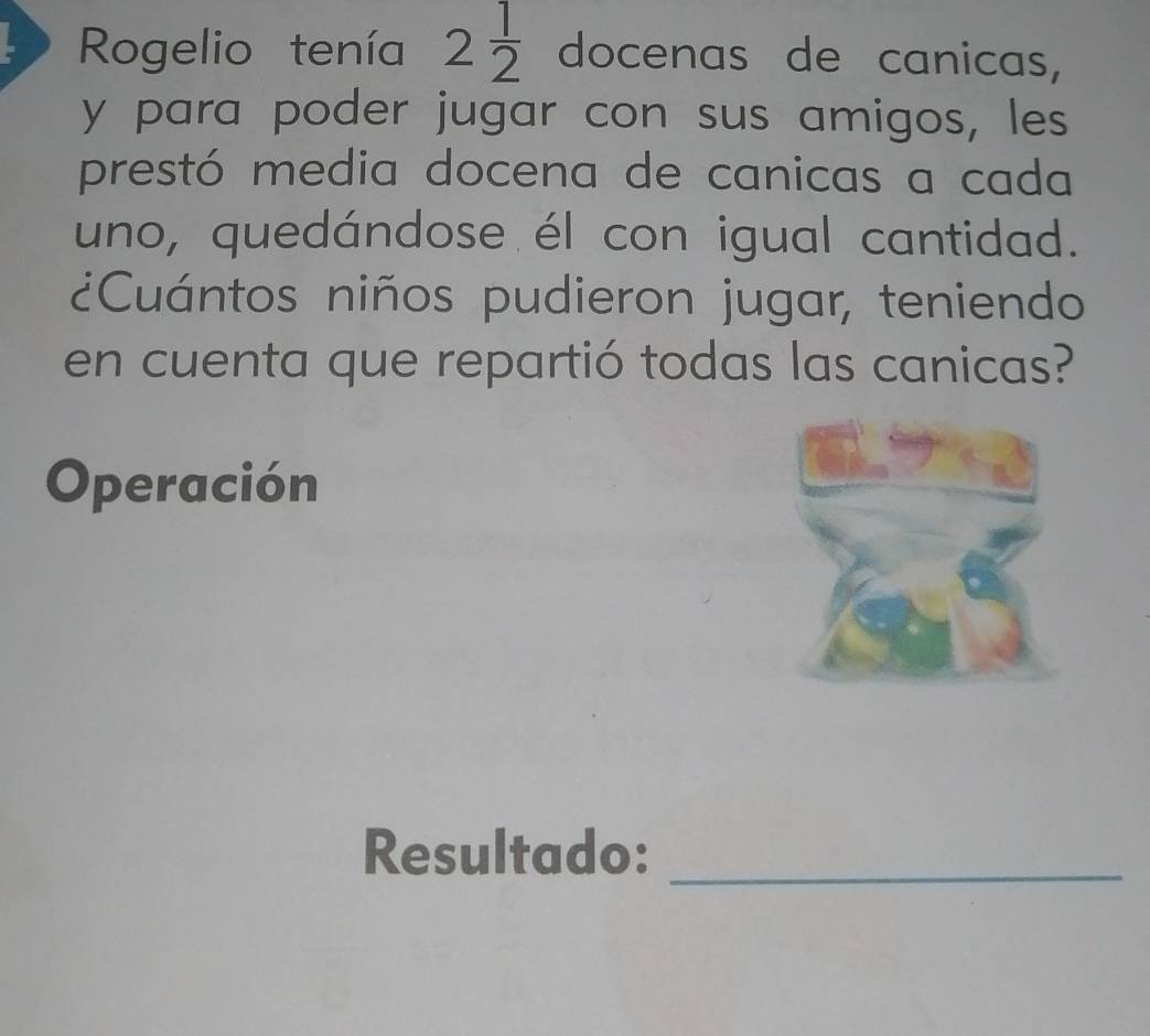 Rogelio tenía 2 1/2  docenas de canicas, 
y para poder jugar con sus amigos, les 
prestó media docena de canicas a cada 
uno, quedándose él con igual cantidad. 
¿Cuántos niños pudieron jugar, teniendo 
en cuenta que repartió todas las canicas? 
Operación 
Resultado:_