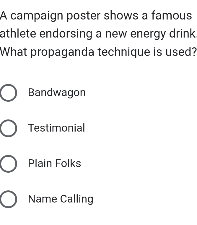 A campaign poster shows a famous
athlete endorsing a new energy drink.
What propaganda technique is used?
Bandwagon
Testimonial
Plain Folks
Name Calling