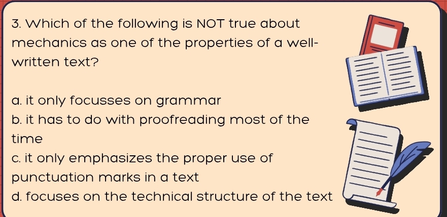 Which of the following is NOT true about
mechanics as one of the properties of a well-
written text?
a. it only focusses on grammar
b. it has to do with proofreading most of the
_
_
_
time
c. it only emphasizes the proper use of
_
_
_
punctuation marks in a text 
_
_
d. focuses on the technical structure of the text