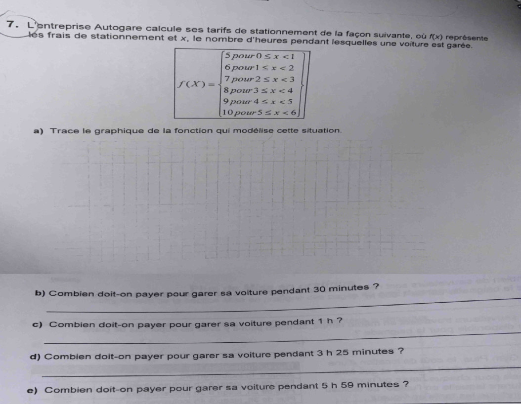 L'entreprise Autogare calcule ses tarifs de stationnement de la façon suivante, où f(x) représente 
les frais de stationnement et x, le nombre d'heures pendant lesquelles une voiture est garée.
f(X)=beginarrayl 5powro≤ x<1 0molmen≤ x<2 7poter2 <6endarray
a) Trace le graphique de la fonction qui modélise cette situation. 
_ 
b) Combien doit-on payer pour garer sa voiture pendant 30 minutes ? 
_ 
c) Combien doit-on payer pour garer sa voiture pendant 1 h ? 
_ 
d) Combien doit-on payer pour garer sa voiture pendant 3 h 25 minutes ? 
e) Combien doit-on payer pour garer sa voiture pendant 5 h 59 minutes ?