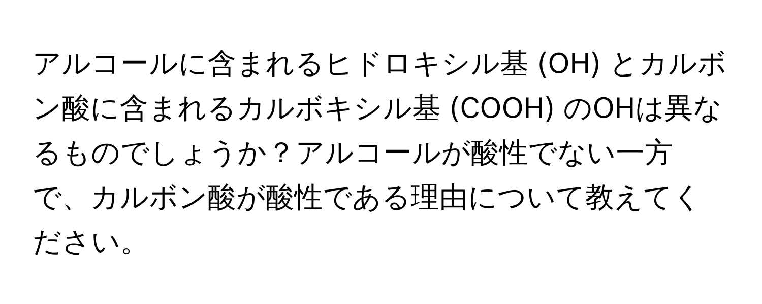 アルコールに含まれるヒドロキシル基 (OH) とカルボン酸に含まれるカルボキシル基 (COOH) のOHは異なるものでしょうか？アルコールが酸性でない一方で、カルボン酸が酸性である理由について教えてください。