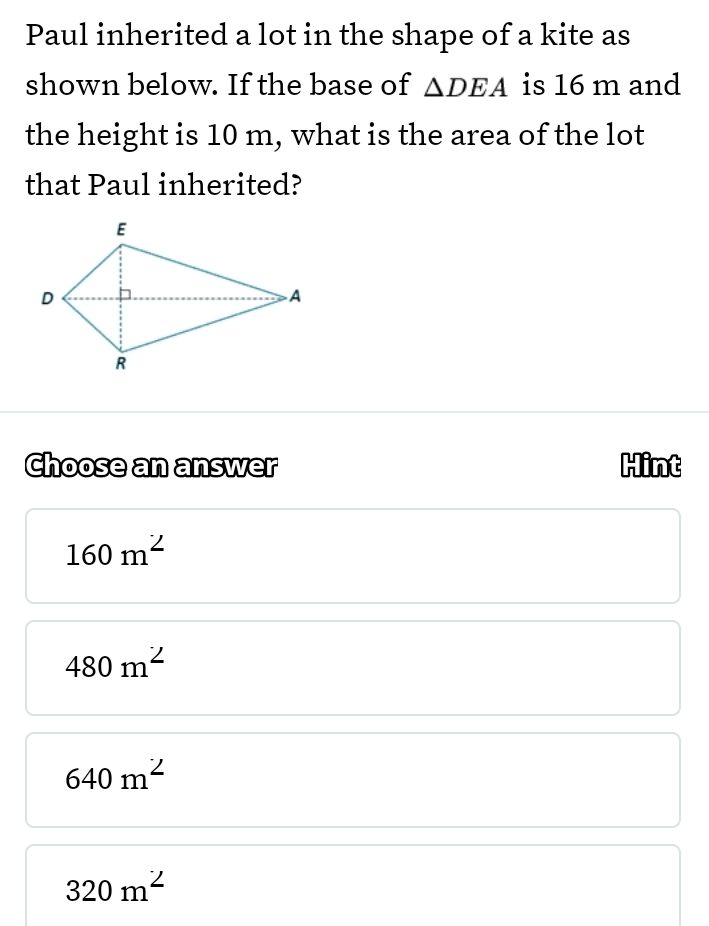 Paul inherited a lot in the shape of a kite as
shown below. If the base of △ DEA is 16 m and
the height is 10 m, what is the area of the lot
that Paul inherited?
Choose an answer Hint
160m^2
480m^2
640m^2
320m^2