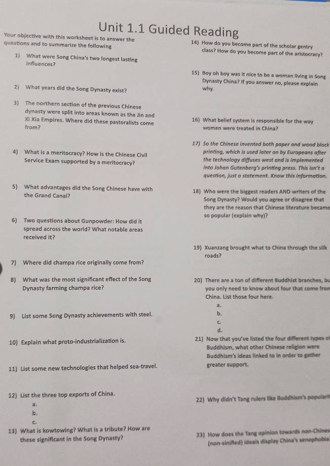 Guided Reading
Your objective with this worksheet is to answer the 14) How do you become part of the scholar gentry
questions and to summarize the following class? How do you become part of the aristocracy?
1) What were Song China’s two longest lasting
influences? 15) Boy oh boy was it nice to be a woman living in Song
Dynasty China? If you answer no, please explain
2) What years did the Song Dynasty exist? why.
3) The northern section of the previous Chinese
dynasty were split into areas known as the Jin and
Xi Xia Empires. Where did these pastoralists come 16) What belief system is responsible for the way
from? women were treated in China?
17) So the Chinese invented both paper and wood block
4) What is a meritocracy? How is the Chinese Civil printing, which is used later on by Europeans after
Service Exam supported by a meritocracy? the technology diffuses west and is implemented
into Johan Gutenberg’s printing press. This isn’t a
question, just a statement. Know this information.
5) What advantages did the Song Chinese have with 18) Who were the biggest readers AND writers of the
the Grand Canal? Song Dynasty? Would you agree or disagree that
they are the reason that Chinese literature became
so popular (explain why)?
6) Two questions about Gunpowder: How did it
spread across the world? What notable areas
received it?
19) Xuanzang brought what to China through the silk
roads?
7) Where did champa rice originally come from?
8) What was the most significant effect of the Song 20) There are a ton of different Buddhist branches, bu
Dynasty farming champa rice? you only need to know about four that come from
China. List those four here.
a.
9) List some Song Dynasty achievements with steel. b.
c.
d.
10) Explain what proto-industrialization is. 21) Now that you've listed the four different types of
Buddhism, what other Chinese religion were
Buddhism's ideas linked to in order to gather
11) List some new technologies that helped sea-travel. greater support.
12) List the three top exports of China.
a. 22) Why didn't Tang rulers like Buddhism's popular
b.
c.
13) What is kowtowing? What is a tribute? How are
these significant in the Song Dynasty? 23) How does the Tang opinion towards non-Chines
(non-sinified) ideals display China's xenophobia