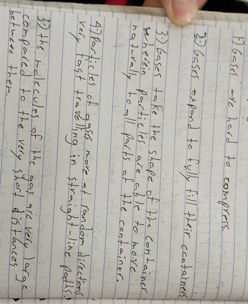 1Gases are hard to compress. 
2 Gases expend to fully fill their containess 
3) bases take the shape of the container 
wherein particles are able to move 
naterally to all parts of the container.
47 Particles of gases more of random directions 
very fast travelling in straight-line paths 
5 the rolecules of the gas are very large 
compared to the very short distances 
between them.
