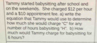 Tammy started babysitting after school and 
on the weekends. She charged $12 per hour
and a $10 appointment fee. a) write the 
equation that Tammy would use to determine 
how much she would charge “ C ” for any 
number of hours babysitting ''H''. b) How 
much would Tammy charge for babysitting for
6 hours?