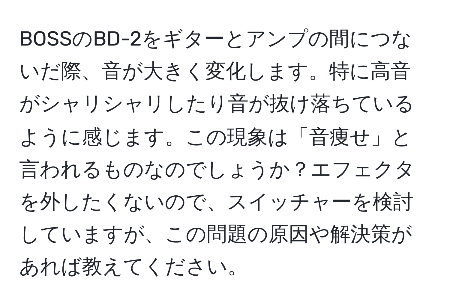 BOSSのBD-2をギターとアンプの間につないだ際、音が大きく変化します。特に高音がシャリシャリしたり音が抜け落ちているように感じます。この現象は「音痩せ」と言われるものなのでしょうか？エフェクタを外したくないので、スイッチャーを検討していますが、この問題の原因や解決策があれば教えてください。