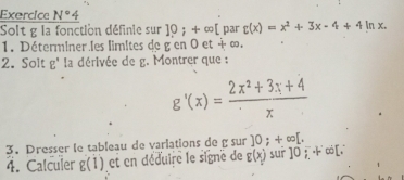 Exercice N° 
Solt g la fonction définie sur ]0;+∈fty [ par r(x)=x^2+3x-4+4ln x. 
1. Déterminer les limites de g' en 0 et + ∞. 
2. Solt g' la dérivée de g. Montrer que :
g'(x)= (2x^2+3x+4)/x 
3. Dresser le tableau de varlations de g sur ]0;+∈fty [. 
4. Calculer g(1) et en déduire le signe de E(x_1) sur ]0ī ∞[.