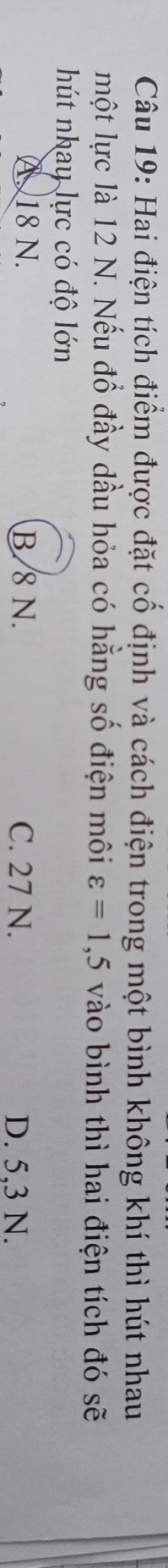 Hai điện tích điểm được đặt cố định và cách điện trong một bình không khí thì hút nhau
một lực là 12 N. Nếu đổ đầy dầu hỏa có hằng số điện môi varepsilon =1,5 vào bình thì hai điện tích đó sẽ
hút nhay lực có độ lớn
A. 18 N. B/8 N. C. 27 N. D. 5,3 N.
