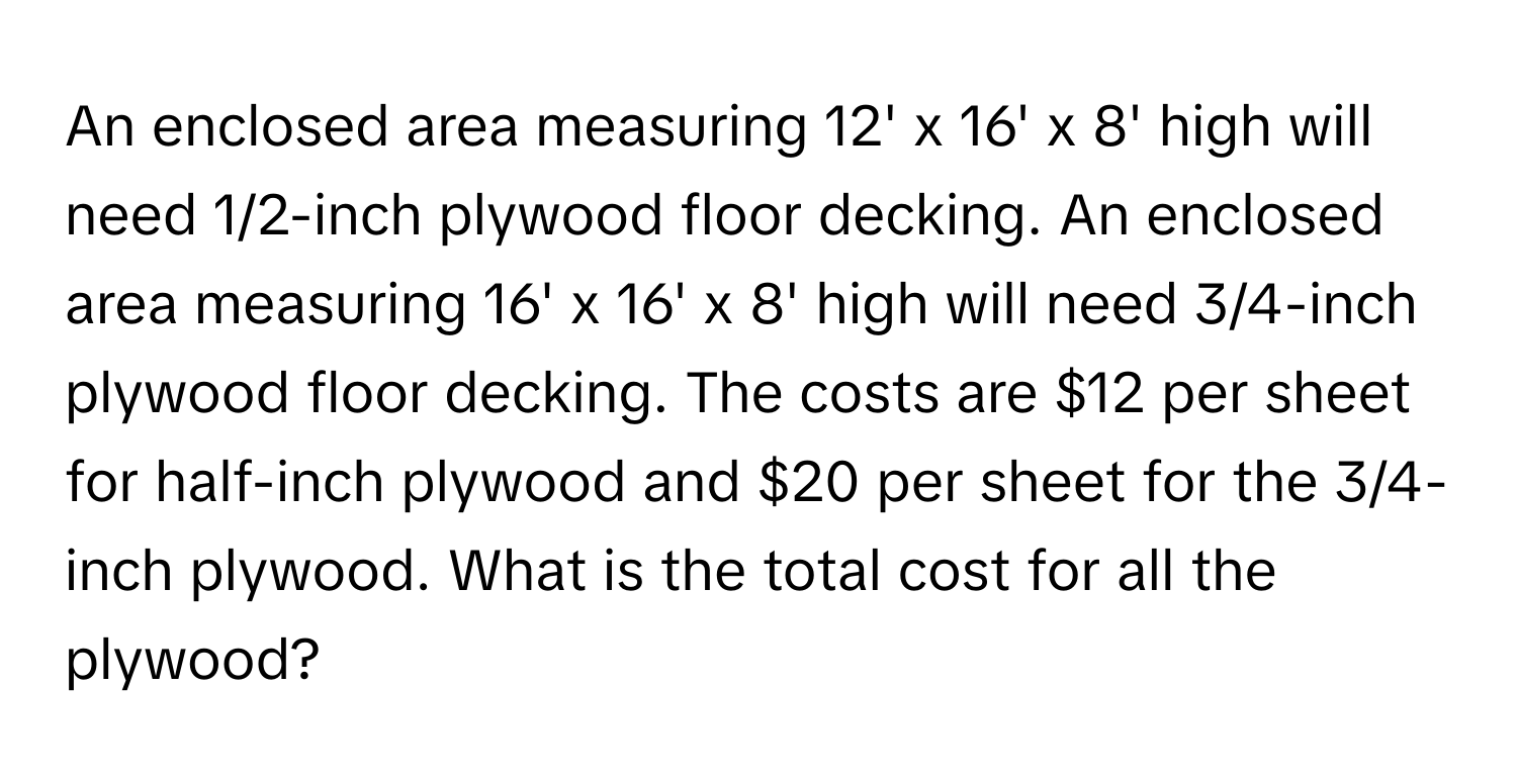 An enclosed area measuring 12' x 16' x 8' high will need 1/2-inch plywood floor decking. An enclosed area measuring 16' x 16' x 8' high will need 3/4-inch plywood floor decking. The costs are $12 per sheet for half-inch plywood and $20 per sheet for the 3/4-inch plywood. What is the total cost for all the plywood?