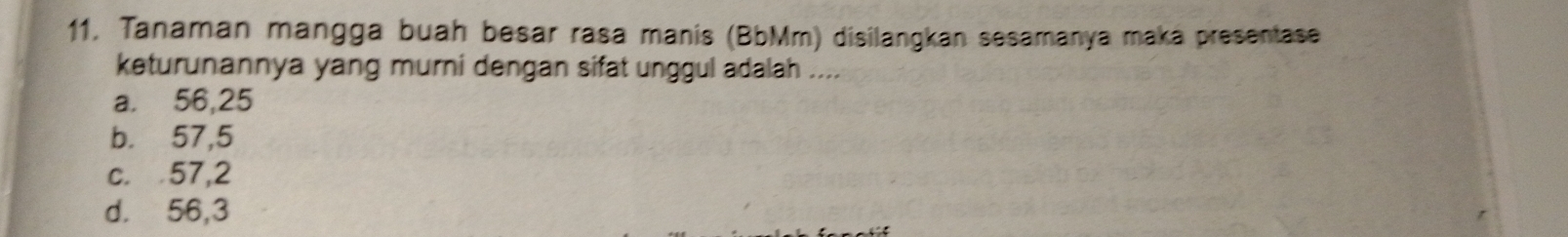 11, Tanaman mangga buah besar rasa manis (BbMm) disilangkan sesamanya maka presentase
keturunannya yang murni dengan sifat unggul adalah ....
a. 56, 25
b. 57, 5
c. 57, 2
d. 56, 3