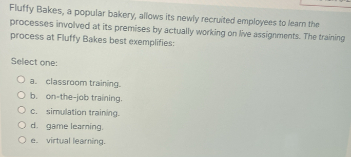 Fluffy Bakes, a popular bakery, allows its newly recruited employees to learn the
processes involved at its premises by actually working on live assignments. The training
process at Fluffy Bakes best exemplifies:
Select one:
a. classroom training.
b. on-the-job training.
c. simulation training.
d. game learning.
e. virtual learning.