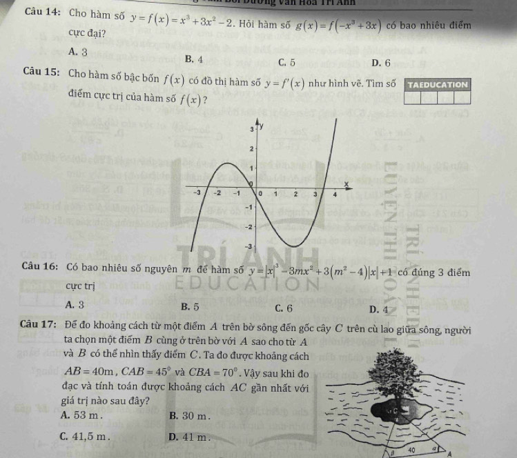 an Hoa Th Anh
Câu 14: Cho hàm số y=f(x)=x^3+3x^2-2. Hỏi hàm số g(x)=f(-x^3+3x) có bao nhiêu điểm
cực đại?
A. 3 B. 4 C. 5 D. 6
Câu 15: Cho hàm số bậc bốn f(x) có đồ thị hàm số y=f'(x) như hình vẽ. Tìm số TAEDUCATION
điểm cực trị của hàm số f(x) ?
Câu 16: Có bao nhiêu số nguyên m để hàm số y=|x|^3-3mx^2+3(m^2-4)|x|+1 có đúng 3 điểm
cực trị
A. 3 B. 5 C. 6 D. 4
Câu 17: Để đo khoảng cách từ một điểm A trên bờ sông đến gốc cây C trên cù lao giữa sông, người
ta chọn một điểm B cùng ở trên bờ với A sao cho từ A
và B có thể nhìn thấy điểm C. Ta đo được khoảng cách
AB=40m, CAB=45° và CBA=70° Vậy sau khi đo
đạc và tính toán được khoảng cách AC gần nhất với
giá trị nào sau đây?
A. 53 m. B. 30 m.
C. 41,5 m. D. 41 m.
A