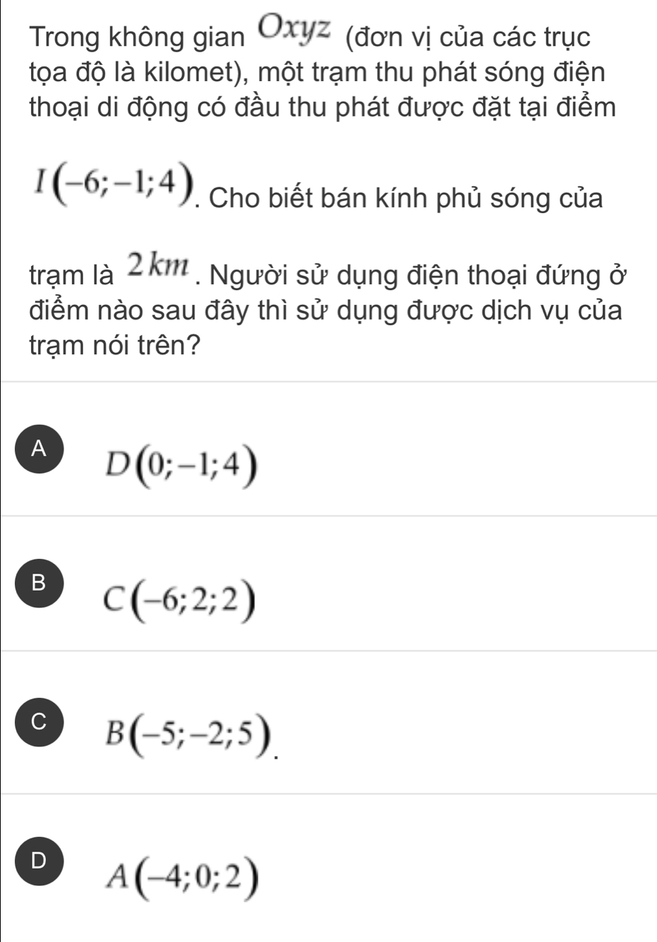 Trong không gian Oxyz (đơn vị của các trục
tọa độ là kilomet), một trạm thu phát sóng điện
thoại di động có đầu thu phát được đặt tại điểm
I(-6;-1;4). Cho biết bán kính phủ sóng của
trạm là 2km. Người sử dụng điện thoại đứng ở
điểm nào sau đây thì sử dụng được dịch vụ của
trạm nói trên?
A D(0;-1;4)
B C(-6;2;2)
C B(-5;-2;5).
D A(-4;0;2)