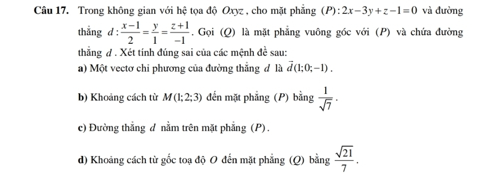 Trong không gian với hệ tọa độ Oxyz , cho mặt phăng (P): 2x-3y+z-1=0 và đường 
thắng d :  (x-1)/2 = y/1 = (z+1)/-1 . Gọi (Q) là mặt phẳng vuông góc với (P) và chứa đường 
thắng d . Xét tính đúng sai của các mệnh đề sau: 
a) Một vectơ chỉ phương của đường thắng đ là vector d(1;0;-1). 
b) Khoảng cách từ M(1;2;3) đến mặt phẳng (P) bằng  1/sqrt(7) . 
c) Đường thắng d nằm trên mặt phẳng (P) . 
d) Khoảng cách từ gốc toạ độ O đến mặt phẳng (Q) bằng  sqrt(21)/7 .