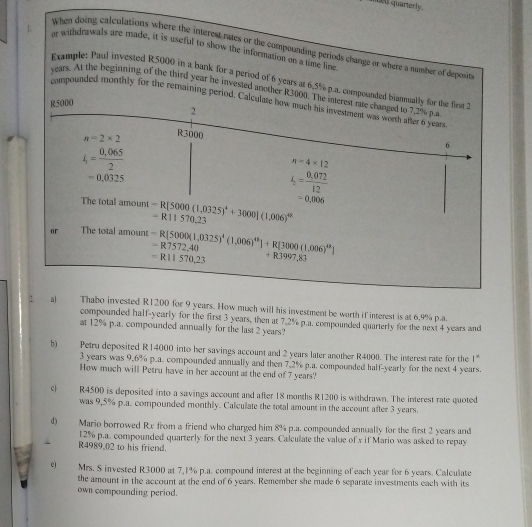 inged quarterly.
1. ar withdrawals are made, it is useful to show the information on a time line
When doing calculations where the interest rates or the compounding periods change or where a number of deposit
Exumple: Paul invested R5000 in a bank for a period of 6 years at 6,5% p.a. compounded blannually for the first 
years. At the beginning of the third year he invested another R3000. The inerest rate changed to 7,2% p.a
compounded monthly for the remaining period. Calculate how much his investment was worth after 6 year
R5000
2
n=2* 2 R3000
6
4= (0,065)/2 
n-4* 12
=0.0325
4= (0,072)/12 
=0,006
The total amount -R[5000(1,0325)^4+3000|(1,006)^48 -R11570.23
or The total amount -R[5000(1,0325)^4(1,006)^48]+R[3000(1,006)^48] =R7572.40
=R11570,23 +R3997,83!. a) Thabo invested R1200 for 9 years. How much will his investment be worth if interest is at 6.9% p.a.
compounded half-yearly for the first 3 years, then at 7.2% p.a. compounded quarterly for the next 4 years and
at 12% p.a. compounded annually for the last 2 years?
b) Petru deposited R14000 into her savings account and 2 years later another R4000. The interest rate for the 1^n
3 years was 9.6% p.a. compounded annually and then 7.2% p.a. compounded half-yearly for the next 4 years.
How much will Petru have in her account at the end of 7 years?
c| R4500 is deposited into a savings account and after 18 months R1200 is withdrawn. The interest rate quoted
was 9,5% p.a. compounded monthly. Calculate the total amount in the account after 3 years.
d) Mario borrowed Rx from a friend who charged him 8% p.a. compounded annually for the first 2 years and
12% p.a. compounded quarterly for the next 3 years. Calculate the value of x if Mario was asked to repay
` R4989,()2 to his friend.
eì Mrs. S invested R3000 at 7,1% p.a. compound interest at the beginning of each year for 6 years. Calculate
the amount in the account at the end of 6 years. Remember she made 6 separate investments each with its
own compounding period.