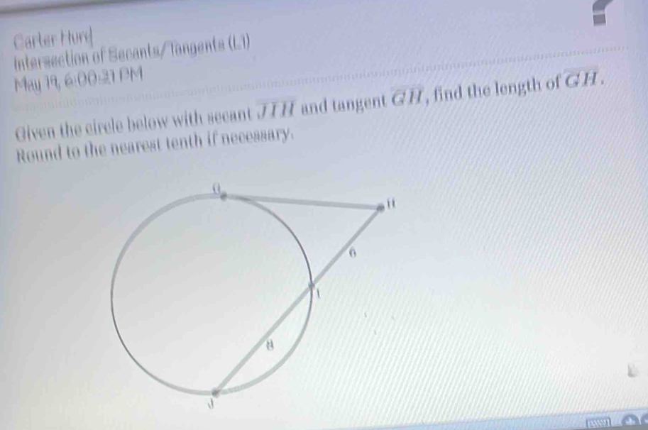 Carter Hury 
Intersection of Secants/ Tangents (L1) 
May 19, 6:00:21 PM 
Given the circle below with secant overline JIH and tangent overline GH , find the length of overline GH. 
Round to the nearest tenth if necessary.