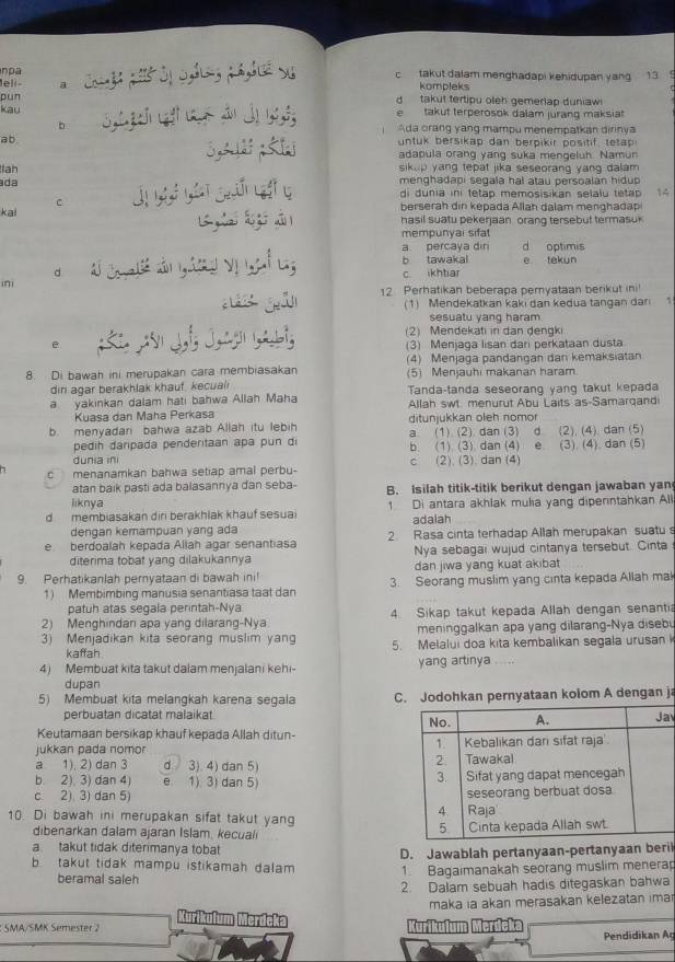 npa
leli- a  Cu g gó ởị nhg phhuê va c takut dalam menghadapi kehidupan yang 13  
kompleks
pun d  takut tertipu oleh gemerlap duniaw
kau  takut terperosok dalam jurang maksiat
b Ada crang yang mampu menempatkan dirinya
1 
ab untuk bersikap dan berpikir positif, tetap
3,312 ; 51 adapula orang yang suka mengeluh. Namun
ah sikep yang tepat jika seseorang yang dalam .
da menghadapi segala hal atau persoalan hidup 
kai Ủị y yán guốn vi y di dunia ini tetap memosisikan selalu tetap 14
C berserah din kepada Allah dalam menghadap
g l lg  àn hasil suatu pekerjaan orang tersebut termasu 
mempunyai sifa
a percaya dir d optimis
ini d c   y   ats b tawakal c ikhtiar e tekun
d
gāi 12 Perhatikan beberapa pemyataan berikut ini!
(1) Mendekatkan kaki dan kedua tangan dar 1
sesuatu yang haram
(2) Mendekati in dan dengki
e.  2  ३  3   (3) Menjaga lisan dari perkataan dusta
8. Di bawah ini merupakan cara membiasakan (4) Menjaga pandangan dan kemaksiatan
(5) Menjauhi makanan haram
din agar berakhlak khauf, kecua(i Tanda-tanda seseorang yang takut kepada
a yakinkan dalam hati bahwa Allah Maha Allah swt menurut Abu Laits as-Samarqandi
Kuasa dan Maha Perkasa
b. menyadan bahwa azab Allah itu lebih ditunjukkan oleh nomor (2), (4), dan (5)
pedih daripada penderitaan apa pun d a (1) (2)dan (3) d
dunia ini b (1) (3) dan (4) e (2). (3). dan (4) (3). (4). dan (5)
c
c menanamkan bahwa setiap amal perbu-
atan baik pasti ada balasannya dan seba- B. Isilah titik-titik berikut dengan jawaban yan
liknya
d membiasakan diri berakhlak khauf sesua 1 Di antara akhlak mulia yang diperintahkan All
dengan kemampuan yang ada adalah
e berdoalah kepada Allah agar senantiasa 2. Rasa cinta terhadap Allah merupakan suatu s
diterima tobat yang dilakukannya Nya sebagai wujud cintanya tersebut. Cinta
dan jiwa yang kuat akibat
9. Perhatikanlah pernyataan di bawah ini! 3. Seorang muslim yang cinta kepada Allah ma
1) Membimbing manusia senantiasa taat dan
patuh atas segala perintah-Nya
2) Menghindan apa yang dilarang-Nya 4. Sikap takut kepada Allah dengan senanti
meninggalkan apa yang dilarang-Nya disebu
3) Menjadikan kita seorang muslim yan 5. Melalui doa kita kembalikan segala urusan 
kaffah
4) Membuat kita takut dalam menjalani kehi- yang artinya .....
dupan
5) Membuat kita melangkah karena segala C. Jodohkan pernyataan kolom A dengan j
perbuatan dicatat malaikat v
Keutamaan bersikap khauf kepada Allah ditun-
jukkan pada nomor 
a 1), 2) dan 3 d. 3). 4) dan 5) 
b. 2). 3) dan 4) e. 1) 3) dan 5) 
c. 2). 3) dan 5) 
10 Di bawah ini merupakan sifat takut yang 
dibenarkan dalam ajaran Islam, kecual 
a  takut tidak diterimanya tobat
b  takut tidak mampu istikamah dalam D. Jawablah pertanyaan-pertanyaan beri
beramal saleh 1. Bagaimanakah seorang muslim menerap
2. Dalam sebuah hadis ditegaskan bahwa
maka ia akan merasakan kelezatan ima
Kurikulum Merdcka
: SMA/SMK Semester 2 Kurikulum Merdeka
Pendidikan A