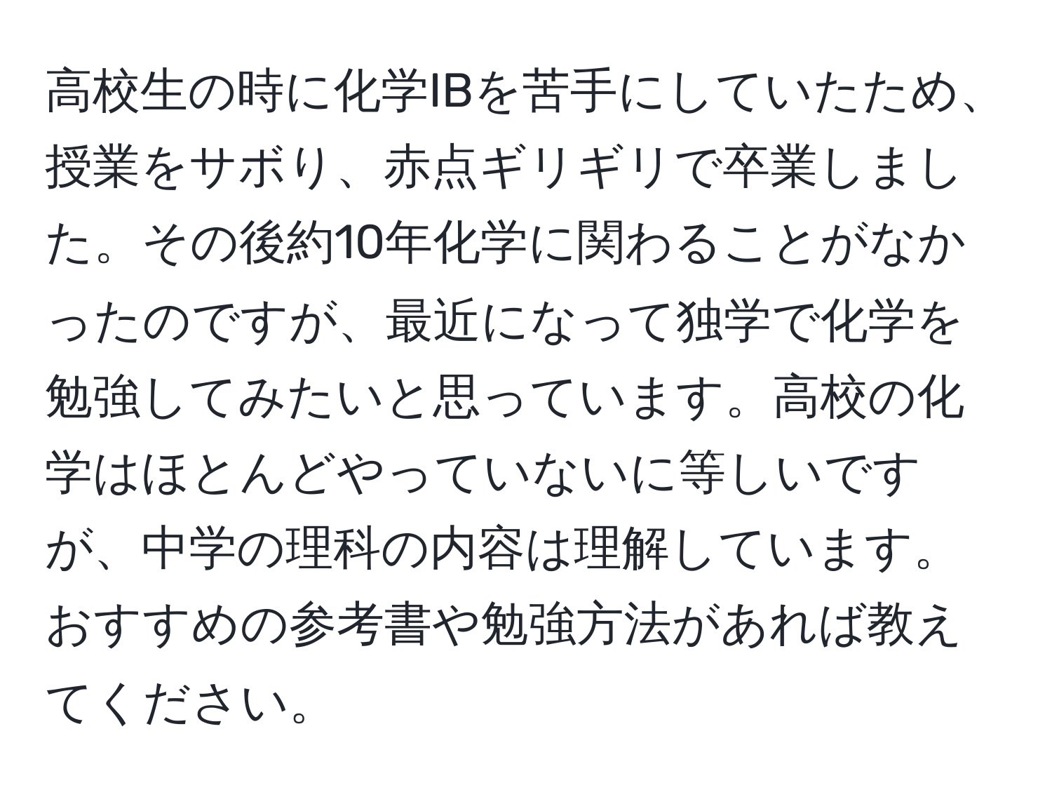 高校生の時に化学IBを苦手にしていたため、授業をサボり、赤点ギリギリで卒業しました。その後約10年化学に関わることがなかったのですが、最近になって独学で化学を勉強してみたいと思っています。高校の化学はほとんどやっていないに等しいですが、中学の理科の内容は理解しています。おすすめの参考書や勉強方法があれば教えてください。