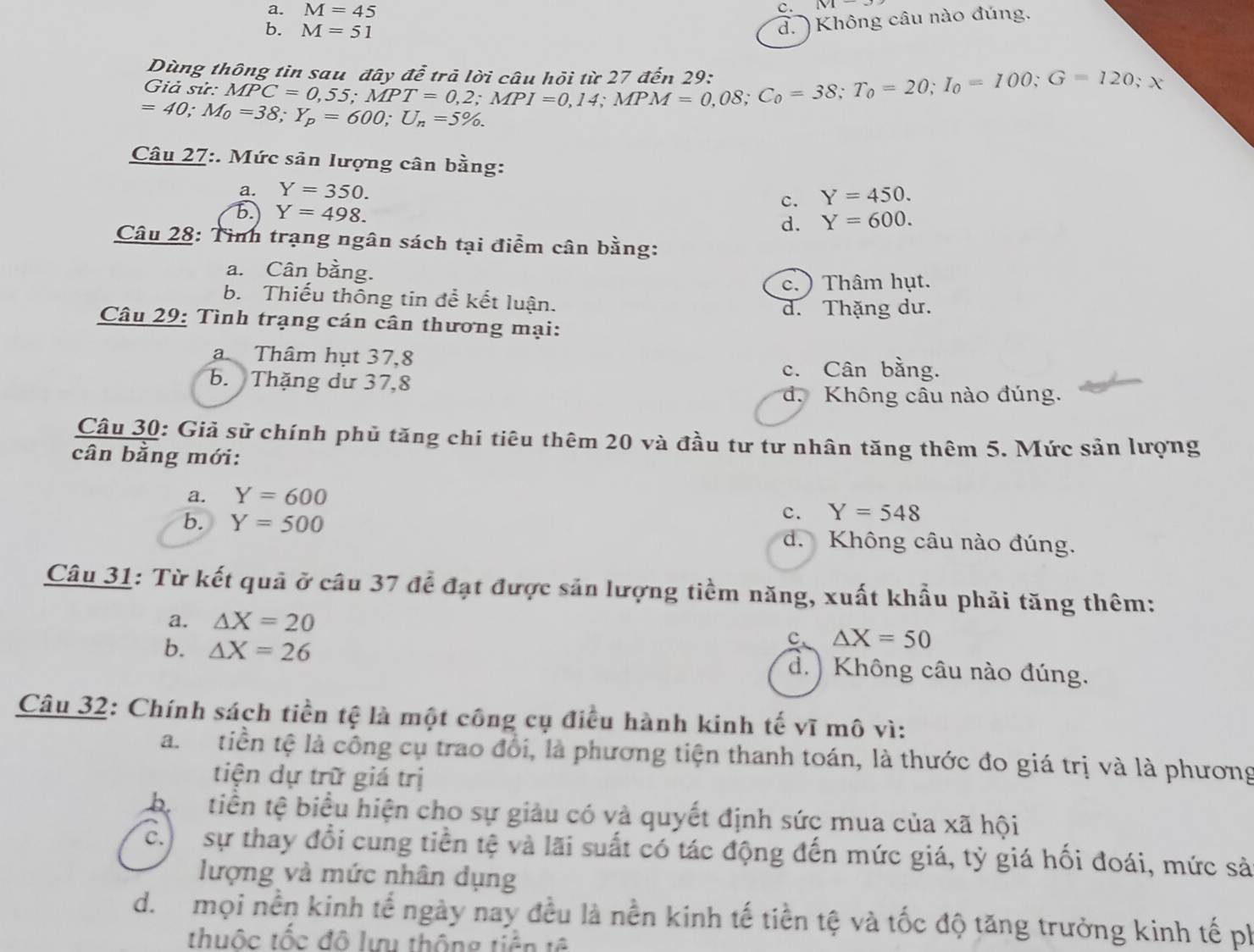 a. M=45 c. M-
b. M=51
d.  Không câu nào đúng.
Dùng thông tin sau, đây để trả lời câu hội từ 27 đến 29:
Giả sử: MPC=0,55;MPT=0,2;MPI=0,14;MPM=0,08;C_0=38;T_0=100;G=120;x
=40;M_0=38;Y_p=600;U_n=5% .
Câu 27:. Mức sản lượng cân bằng:
a. Y=350. Y=450.
c.
b. Y=498. d. Y=600.
Câu 28: Tình trạng ngân sách tại điểm cân bằng:
a. Cân bằng.
c. ) Thâm hụt.
b. Thiếu thông tin để kết luận.
d. Thặng dư.
Câu 29: Tình trạng cán cân thương mại:
a Thâm hụt 37,8
b. Thặng dư 37,8
c. Cân bằng.
d. Không câu nào đúng.
Câu 30: Giả sử chính phủ tăng chi tiêu thêm 20 và đầu tư tư nhân tăng thêm 5. Mức sản lượng
cân bằng mới:
a. Y=600
c. Y=548
b. Y=500 d. Không câu nào đúng.
Câu 31: Từ kết quả ở câu 37 để đạt được sản lượng tiềm năng, xuất khẩu phải tăng thêm:
a. △ X=20
c、 △ X=50
b. △ X=26 d.) Không câu nào đúng.
Câu 32: Chính sách tiền tệ là một công cụ điều hành kinh tế vĩ mô vì:
a. tiền tệ là công cụ trao đổi, là phương tiện thanh toán, là thước đo giá trị và là phương
tiện dự trữ giá trị
bị tiền tệ biểu hiện cho sự giảu có và quyết định sức mua của xã hội
c.)  sự thay đổi cung tiền tệ và lãi suất có tác động đến mức giá, tỷ giá hối đoái, mức sả
lượng và mức nhân dụng
d. mọi nền kinh tế ngày nay đều là nền kinh tế tiền tệ và tốc độ tăng trưởng kinh tế ph
thuộc tốc đô lưu thông tiền tê