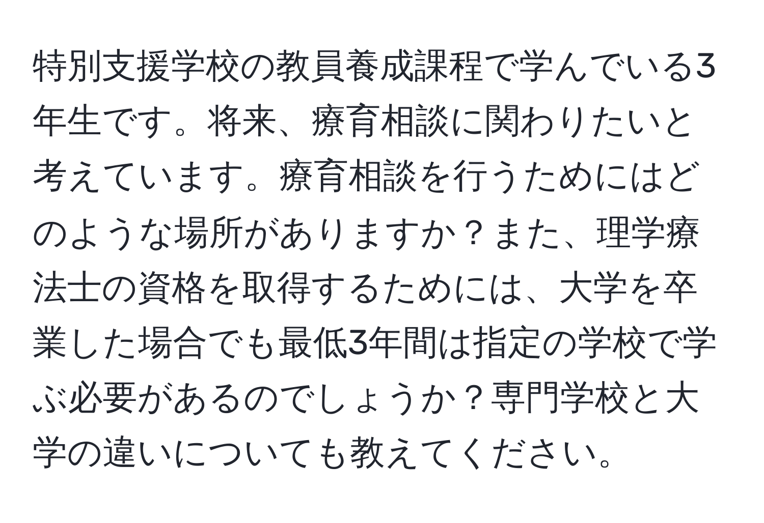 特別支援学校の教員養成課程で学んでいる3年生です。将来、療育相談に関わりたいと考えています。療育相談を行うためにはどのような場所がありますか？また、理学療法士の資格を取得するためには、大学を卒業した場合でも最低3年間は指定の学校で学ぶ必要があるのでしょうか？専門学校と大学の違いについても教えてください。