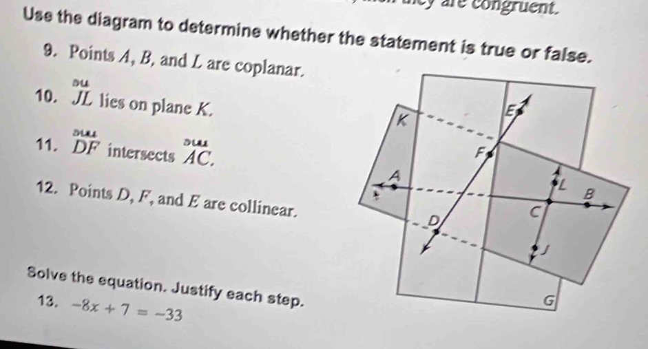 hcy are congruent. 
Use the diagram to determine whether the statement is true or false. 
9. Points A, B, and L are coplanar. 
su 
10. JL lies on plane K. 
11. beginarrayr suse DFendarray intersects°Abeginarrayr _1 AC.endarray
12. Points D, F, and E are collinear. 
Solve the equation. Justify each step. 
13. -8x+7=-33