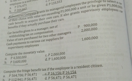 In the
d. P 133,333
b. P 266,667 a. P 376,471 employee is a non-I 
6. Nabunturan Company grants its managerial employees the privilege to select a ca
of their choice with value not exceeding P1,000,000 a unit or be given P1,000,00
cash benefit to acquire their own cars. It also grants supervisory employees ca
benefits if they actually purchase their cars.
Car benefits given to a manager, net of P 900,000
withholding tax on compensation
Value of cars purchased for two other managers 2,000,000
Cash payments to various car suppliers for 1,600,000
supervisory employees
Compute the monetary value.
a. P 4,500,000 c. P 2,000,000
b. P 3,600,000 d. P 1,600,000
Compute the fringe benefit tax if the employee is a resident citizen.
a. P 564,706; P 56,471 _ cP16,154:P16,154
h. P 112.941; P 56,471 d. P 56,471; P 56,47