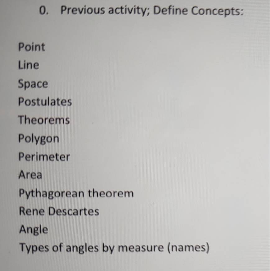 Previous activity; Define Concepts:
Point
Line
Space
Postulates
Theorems
Polygon
Perimeter
Area
Pythagorean theorem
Rene Descartes
Angle
Types of angles by measure (names)