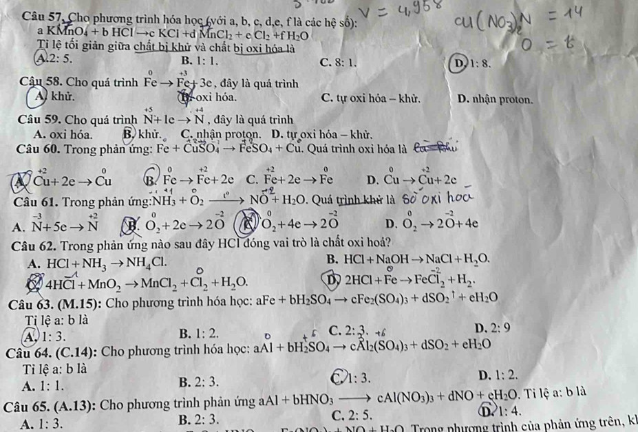 Câu 57, Cho phương trình hóa học (với a, b, c, d,e, f là các hệ số):
a KMn O_4+bHClto cKCl+dMnCl_2+cCl_2+fH_2O
Ti lệ tối giản giữa chất bị khử và chất bị oxi hóa là
A 2:5.
B. 1:1. C. 8:1. D 1:8.
Cậu 58. Cho quá trình Feto Fe+3e , đây là quá trình
A. khử. C. tự oxỉ hóa - khử. D. nhận proton.
B. oxi hóa.
Câu 59. Cho quá trình beginarrayr +5 N+1cto Nendarray , đây là quá trình
A. oxi hóa. B. khử. C. nhận proton. D. tự oxi hỏa - khử.
Câu 60. Trong phản ứng: Fe+CuSO_4to FeSO_4+Cu. Quá trình oxi hóa là
^ +2
a^(+2)Cu+2eto Cu B. C. beginarrayr +2 Fe^+2+2e to Fe D. ^u^(0to (Cu)^(+2)+2c
Câu 61. Trong phản ứng: overset .)NH_3+O_2^(+to) NO^(-2)+H_2O. Quá trình khử là
A. ^-3N+3+5eto beginarrayr +2 Nendarray B O_2^(0+2eto 2O^-2) a O_2^(0+4eto 2O^-2) D. O^0_2to 2^(-2)+4e
Câu 62. Trong phản ứng nào sau đây HCl đóng vai trò là chất oxi hoá?
B. HCl+NaOHto NaCl+H_2O.
A. HCl+NH_3to NH_4Cl. D
4HCl+MnO_2to MnCl_2+Cl_2+H_2O.
D 2HCl+Feto FeCl_2^((-2)+H_2).
Câu 63. (M.15): Cho phương trình hóa học: aFe+bH_2SO_4to cFe_2(SO_4)_3+dSO_2^(1+eH_2)O
Ti lhat ea:b là
D. 2:9
A 1:3.
C.
B. 1:2. 2:3· +6
Câu 64. (C.14) :  Cho phương trình hóa học: aAl + bH₂SO₄ → cÅl₂(SO₄)₃ + dSO₂+ cH₂O
Tỉ lệ a:bli
A. 1:1. 2:3. D. 1:2.
B.
C 1:3.
Câu 65 (A.13) : Cho phương trình phản ứng aAl+bHNO_3to cAl(NO_3)_3+dNO+eH_2O.  Ti lệ a:bli
D 1:4.
A. 1:3.
B. 2:3.
C. 2:5.
+NO+H_2O Trong phượng trình của phản ứng trên, k