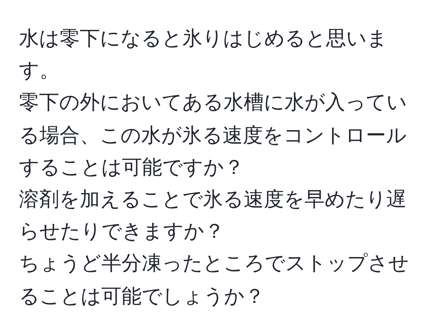 水は零下になると氷りはじめると思います。  
零下の外においてある水槽に水が入っている場合、この水が氷る速度をコントロールすることは可能ですか？  
溶剤を加えることで氷る速度を早めたり遅らせたりできますか？  
ちょうど半分凍ったところでストップさせることは可能でしょうか？