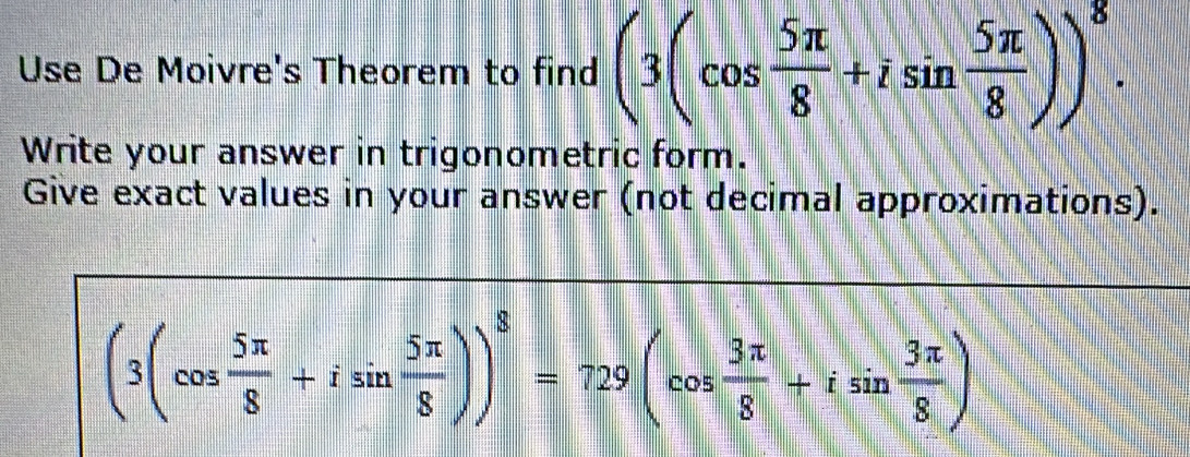 Use De Moivre's Theorem to find (3(cos  5π /8 +isin  5π /8 ))^8. 
Write your answer in trigonometric form. 
Give exact values in your answer (not decimal approximations).
(3(cos  5π /8 +isin  5π /8 ))^8=729(cos  3π /8 +isin  3π /8 )