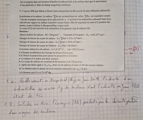 On se propose dans cet exercice d'étudier la radicactivité α du radium ainsi que le mouvement
d'une particule c dans un champ magnétique uniforme.
1- C'est en 1898 que Marie et Pierre Curie annoncèrent la découverte de deux éléments radioactifs :
le polonium et le radium. Le radium *  Ra qui se transforme en radon Rn , est considéré comme
l'un des exemples historiques de la radioactivité α . L'activité d'un échantillon radioactif était aloes
calculée par rapport au radium considéré comme étalon. Elle fut exprimsée en curie (Ci) pendant des
Le curie années, avant d'utiliser le Becquerel(Bq)  ) est l'activité d'un échantillon d'un gramme  comme unité. de radium 226.
(IC
[1g]
Données :
«Masse molaire du radium : M=226g.mol^(-1); Constante d'Avogadro : N_A=6,02.10^(23)mol^(-1);
- Energie de liaïson du noyau de radium : E_c( 128/π  RRa)=1,7311.10^3 MeV :
Energie de liaison du noyau de redon : E_c(_m^((122)Rn)=1,7074.10^3)MeV
Energie de liaison du noyau de l'hélium : E_1(_2^(4H_0))-28,4M_0V:
Constante radioactive du radivm : lambda =1.4.10^(41)s^4;lan=365.25 jours ;
1-1-Donner la définition de l'énergie de liaison d'un noyau.
1-2-Choisir la proposition juste parmi les propositions suivantes :
a- Le radium et le radon sont deux isotopes.
b- Le noyau du radium est constitué de 88 neutrons et de 138 prolons.
e- Après une durée égale à 3L_a1(t_bv demi-vie du radium), il reste 12,5% des noyaux initiaux.
d- La relation entre la demie-vie et la constante radionctive est : t_u_1-lambda .ln 2.
1-3-Montrer que Li=3,73.10^(i4) Ba