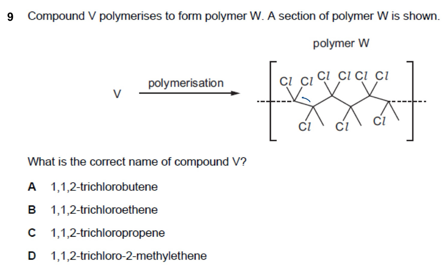 Compound V polymerises to form polymer W. A section of polymer W is shown.
polymer W
polymerisation
V
What is the correct name of compound V?
A 1, 1, 2 -trichlorobutene
B 1, 1, 2 -trichloroethene
C 1, 1, 2 -trichloropropene
D 1, 1, 2 -trichloro- 2 -methylethene