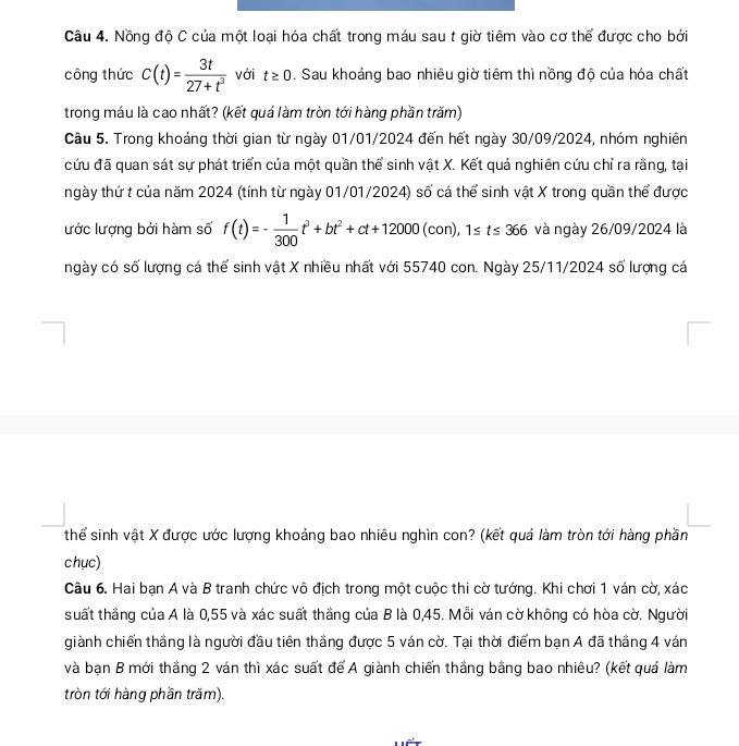 Nồng độ C của một loại hóa chất trong máu sau t giờ tiêm vào cơ thể được cho bởi
công thức c(t)= 3t/27+t^3  với t≥ 0. Sau khoảng bao nhiêu giờ tiêm thì nồng độ của hóa chất
trong máu là cao nhất? (kết quá làm tròn tới hàng phần trăm)
Câu 5. Trong khoảng thời gian từ ngày 01/01/2024 đến hết ngày 30/09/2024, nhóm nghiên
cứu đã quan sát sự phát triển của một quần thể sinh vật X. Kết quả nghiên cứu chỉ ra rằng, tại
ngày thứ t của năm 2024 (tính từ ngày 01/01/2024) số cá thể sinh vật X trong quần thể được
lước lượng bởi hàm số f(t)=- 1/300 t^3+bt^2+ct+12000(con),1≤ t≤ 366 và ngày 26/09/2024 là
ngày có số lượng cá thể sinh vật X nhiều nhất với 55740 con. Ngày 25/11/2024 số lượng cá
thể sinh vật X được ước lượng khoảng bao nhiêu nghìn con? (kết quả làm tròn tới hàng phần
chục)
Câu 6. Hai bạn A và B tranh chức vô địch trong một cuộc thi cờ tướng. Khi chơi 1 ván cờ, xác
suất thắng của A là 0,55 và xác suất thắng của B là 0,45. Mỗi ván cờ không có hòa cờ. Người
giành chiến thắng là người đầu tiên thắng được 5 ván cờ. Tại thời điểm bạn A đã thắng 4 ván
và bạn B mới thắng 2 ván thì xác suất để A giành chiến thắng bằng bao nhiêu? (kết quá làm
tròn tới hàng phần trăm).