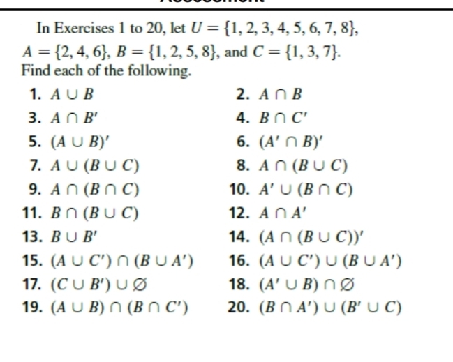 In Exercises 1 to 20, let U= 1,2,3,4,5,6,7,8 ,
A= 2,4,6 , B= 1,2,5,8 , and C= 1,3,7. 
Find each of the following. 
1. A∪ B 2. A∩ B
3. A∩ B' 4. B∩ C'
5. (A∪ B)' 6. (A'∩ B)'
7. A∪ (B∪ C) 8. A∩ (B∪ C)
9. A∩ (B∩ C) 10. A'∪ (B∩ C)
11. B∩ (B∪ C) 12. A∩ A'
13. B∪ B' 14. (A∩ (B∪ C))'
15. (A∪ C')∩ (B∪ A') 16. (A∪ C')∪ (B∪ A')
17. (C∪ B')∪ varnothing 18. (A'∪ B)∩ varnothing
19. (A∪ B)∩ (B∩ C') 20. (B∩ A')∪ (B'∪ C)