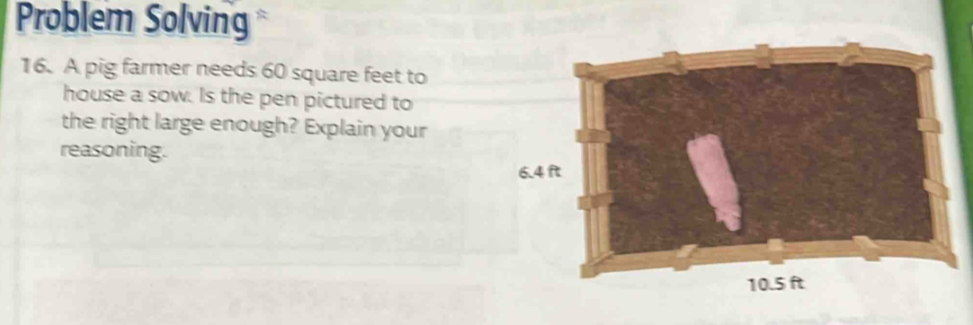 Problem Solving 
16. A pig farmer needs 60 square feet to 
house a sow. Is the pen pictured to 
the right large enough? Explain your 
reasoning.