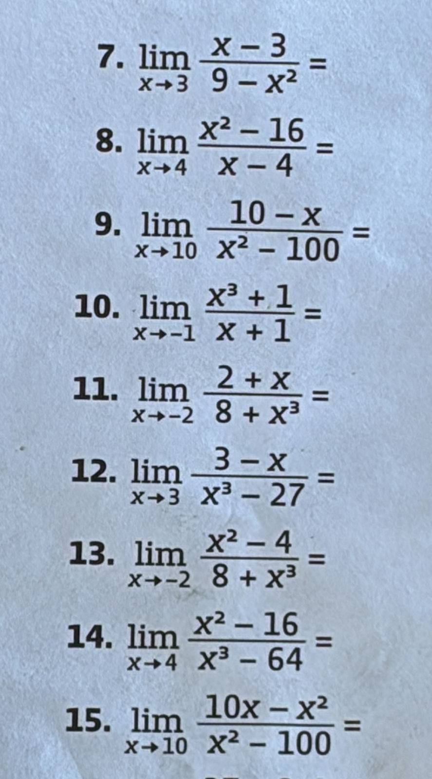 limlimits _xto 3 (x-3)/9-x^2 =
8. limlimits _xto 4 (x^2-16)/x-4 =
9. limlimits _xto 10 (10-x)/x^2-100 =
10. limlimits _xto -1 (x^3+1)/x+1 =
11. limlimits _xto -2 (2+x)/8+x^3 =
12. limlimits _xto 3 (3-x)/x^3-27 =
13. limlimits _xto -2 (x^2-4)/8+x^3 =
14. limlimits _xto 4 (x^2-16)/x^3-64 =
15. limlimits _xto 10 (10x-x^2)/x^2-100 =