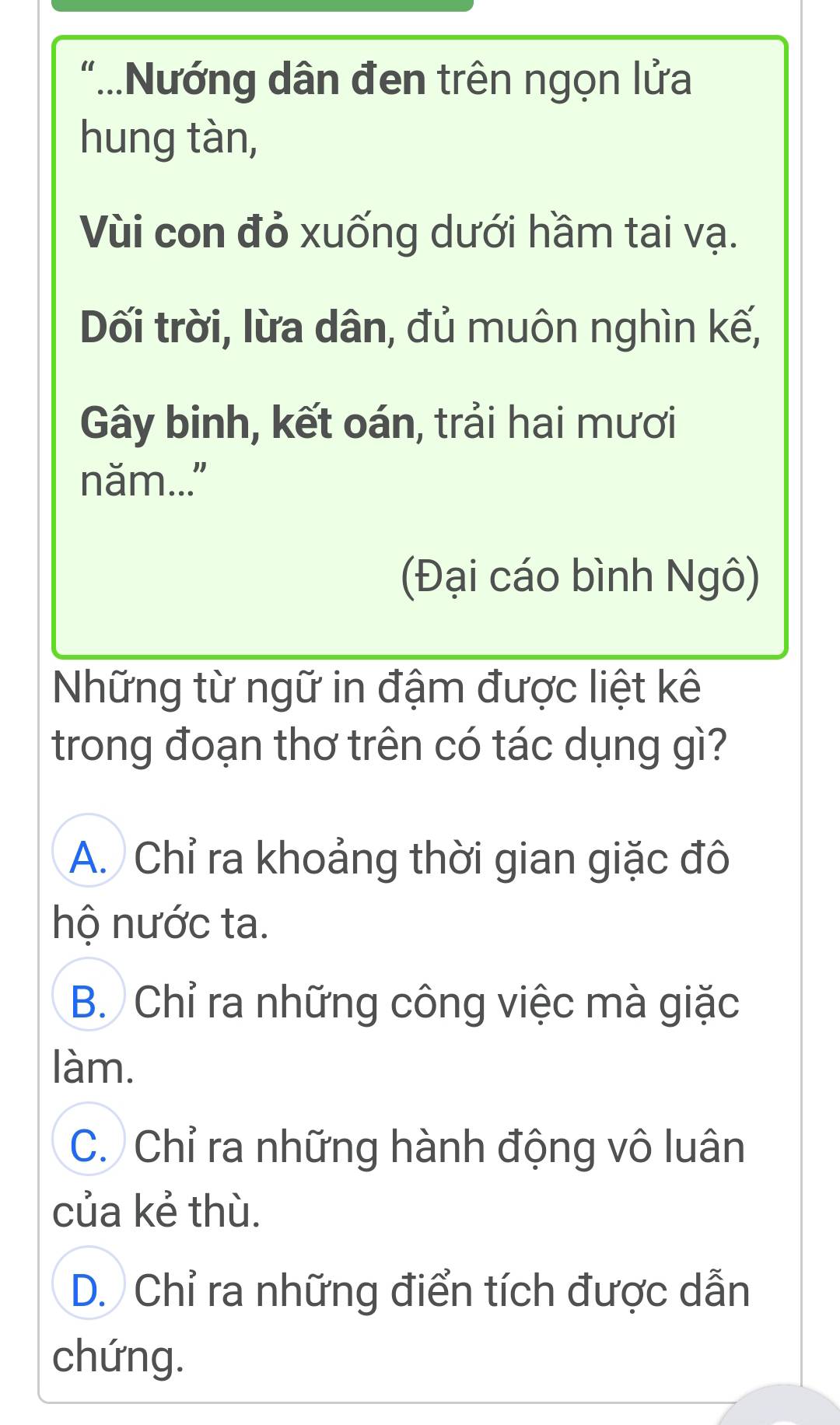 “...Nướng dân đen trên ngọn lửa
hung tàn,
Vùi con đỏ xuống dưới hầm tai vạ.
Dối trời, lừa dân, đủ muôn nghìn kế,
Gây binh, kết oán, trải hai mươi
năm..."
(Đại cáo bình Ngô)
Những từ ngữ in đậm được liệt kê
trong đoạn thơ trên có tác dụng gì?
A. Chỉ ra khoảng thời gian giặc đô
hộ nước ta.
B. Chỉ ra những công việc mà giặc
làm.
C. Chỉ ra những hành động vô luân
của kẻ thù.
D. Chỉ ra những điển tích được dẫn
chứng.