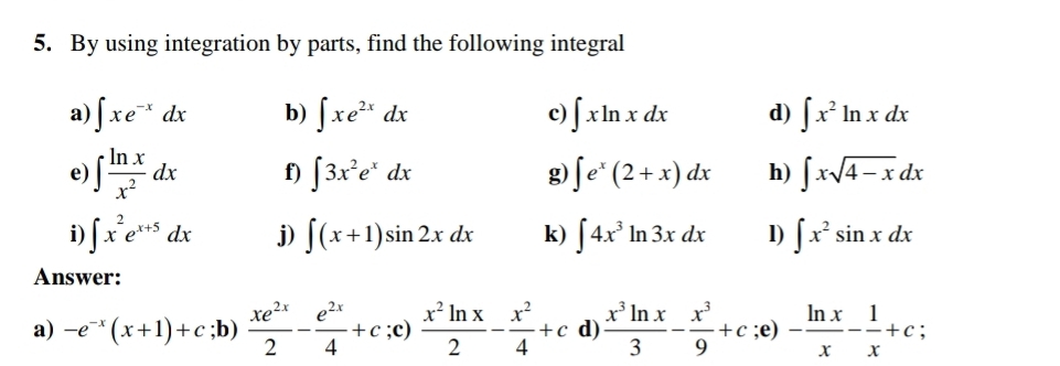 By using integration by parts, find the following integral 
a) ∈t xe^(-x)dx b) ∈t xe^(2x)dx c) ∈t xln xdx d) ∈t x^2ln xdx
e) ∈t  ln x/x^2 dx f) ∈t 3x^2e^xdx g) ∈t e^x(2+x)dx h) ∈t xsqrt(4-x)dx
i) ∈t x^2e^(x+5)dx j) ∈t (x+1)sin 2xdx k) ∈t 4x^3ln 3xdx l) ∈t x^2sin xdx
Answer: 
a) -e^(-x)(x+1)+c;b)  xe^(2x)/2 - e^(2x)/4 +c;c)  x^2ln x/2 - x^2/4 +c d)  x^3ln x/3 - x^3/9 +c;e) - ln x/x - 1/x +c;