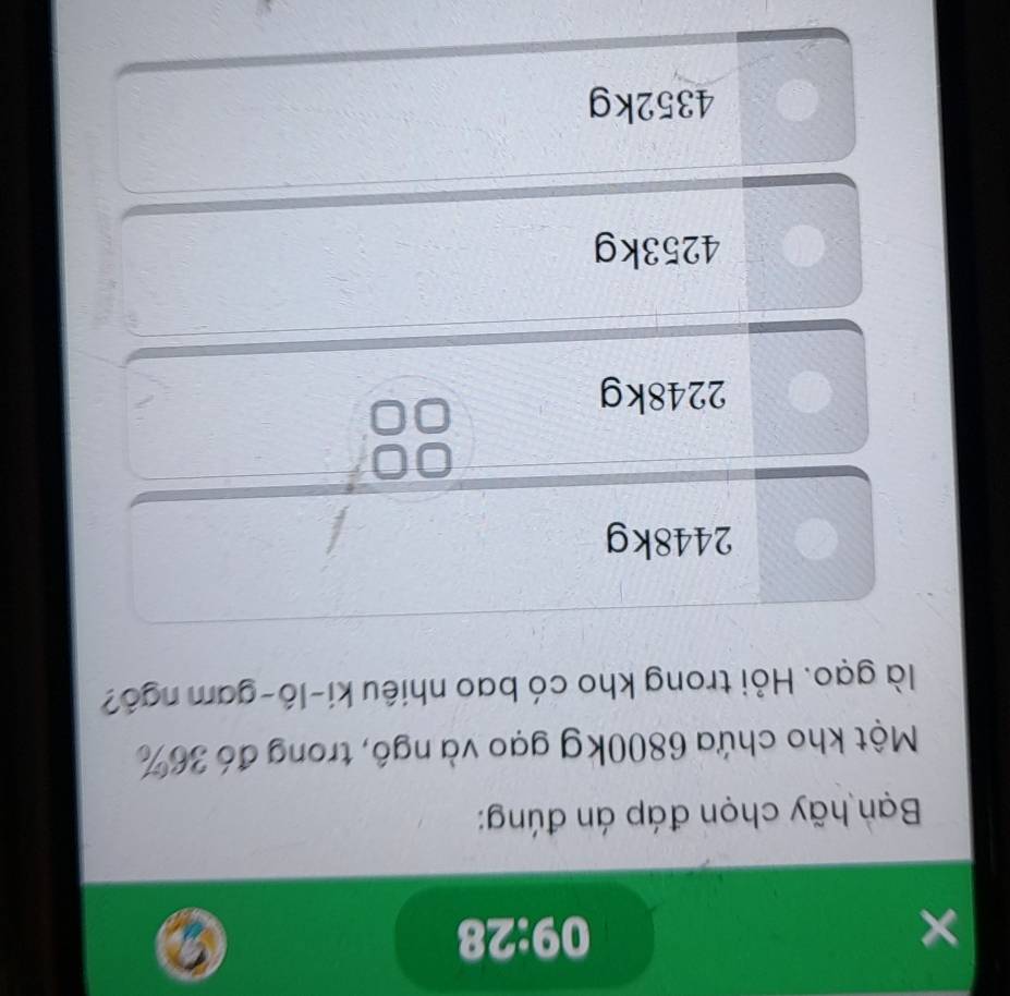 × 09:28
Bạn hãy chọn đáp án đúng:
Một kho chứa 6800kg gạo và ngô, trong đó 36%
là gạo. Hỏi trong kho có bao nhiêu ki-lô-gam ngô?
2448kg
0
2248kg
4253kg
4352kg