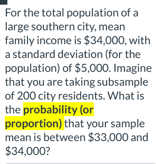 For the total population of a 
large southern city, mean 
family income is $34,000, with 
a standard deviation (for the 
population) of $5,000. Imagine 
that you are taking subsample 
of 200 city residents. What is 
the probability (or 
proportion) that your sample 
mean is between $33,000 and
$34,000?